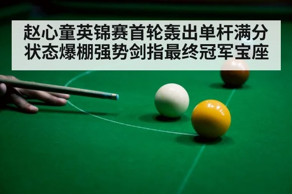赵心童英锦赛首轮轰出单杆满分 状态爆棚强势剑指最终冠军宝座