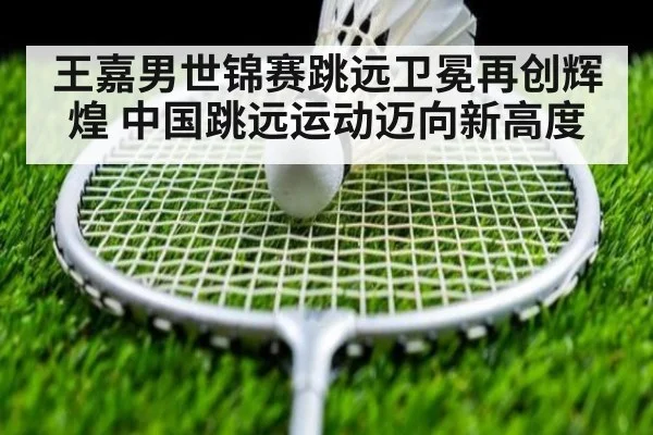 王嘉男世锦赛跳远卫冕再创辉煌 中国跳远运动迈向新高度