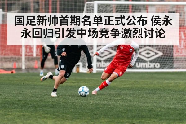 国足新帅首期名单正式公布 侯永永回归引发中场竞争激烈讨论